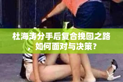杜海涛分手后复合挽回之路，如何面对与决策？