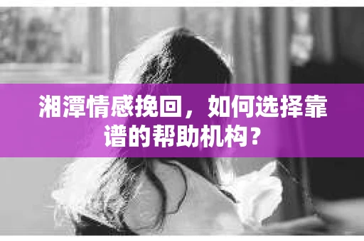 湘潭情感挽回，如何选择靠谱的帮助机构？
