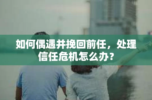 如何偶遇并挽回前任，处理信任危机怎么办？