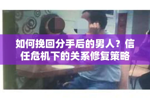 如何挽回分手后的男人？信任危机下的关系修复策略