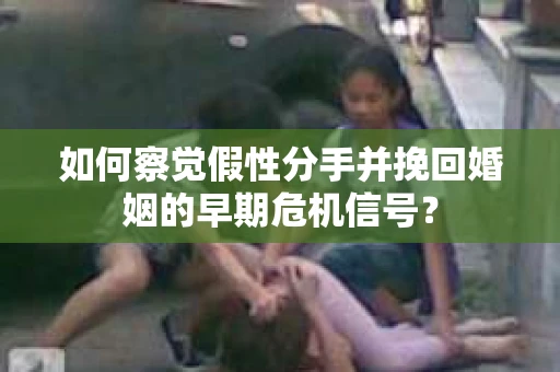 如何察觉假性分手并挽回婚姻的早期危机信号？