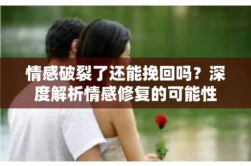 情感破裂了还能挽回吗？深度解析情感修复的可能性