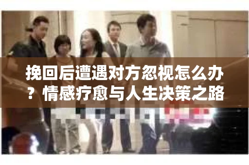 挽回后遭遇对方忽视怎么办？情感疗愈与人生决策之路