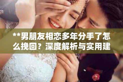 **男朋友相恋多年分手了怎么挽回？深度解析与实用建议**