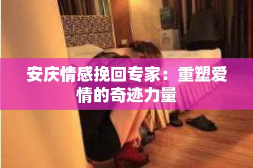 安庆情感挽回专家：重塑爱情的奇迹力量