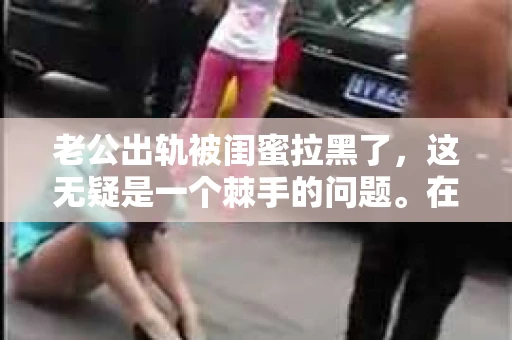 老公出轨被闺蜜拉黑了，这无疑是一个棘手的问题。在这个问题上，我想要和大家分享一下我的看法和经历，希望能给大家带来一些启示。