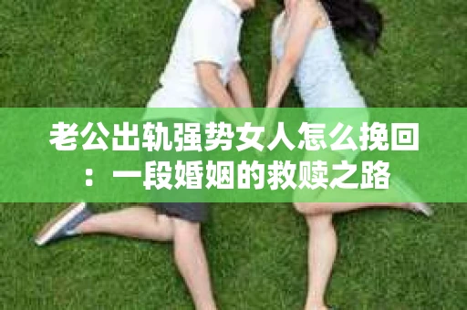 老公出轨强势女人怎么挽回：一段婚姻的救赎之路
