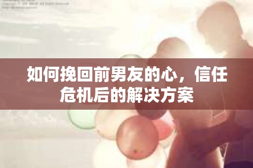 如何挽回前男友的心，信任危机后的解决方案