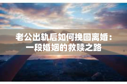 老公出轨后如何挽回离婚：一段婚姻的救赎之路