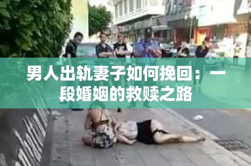 男人出轨妻子如何挽回：一段婚姻的救赎之路