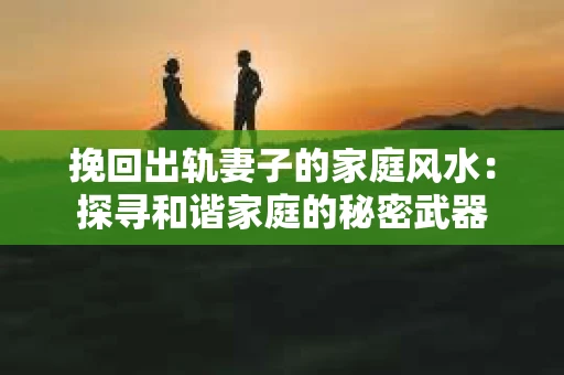 挽回出轨妻子的家庭风水：探寻和谐家庭的秘密武器