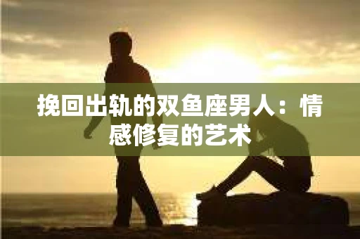 挽回出轨的双鱼座男人：情感修复的艺术
