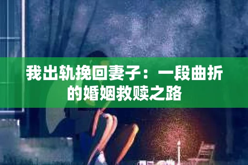 我出轨挽回妻子：一段曲折的婚姻救赎之路