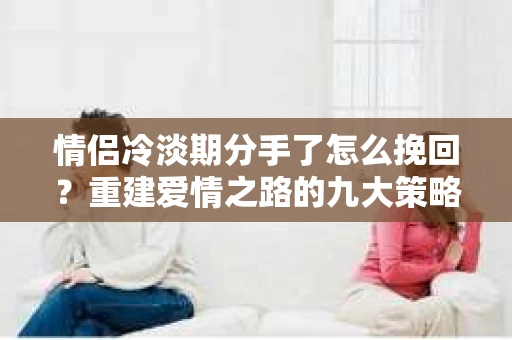 情侣冷淡期分手了怎么挽回？重建爱情之路的九大策略