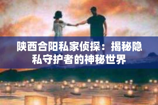 陕西合阳私家侦探：揭秘隐私守护者的神秘世界