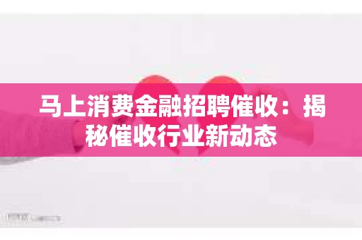 马上消费金融招聘催收：揭秘催收行业新动态