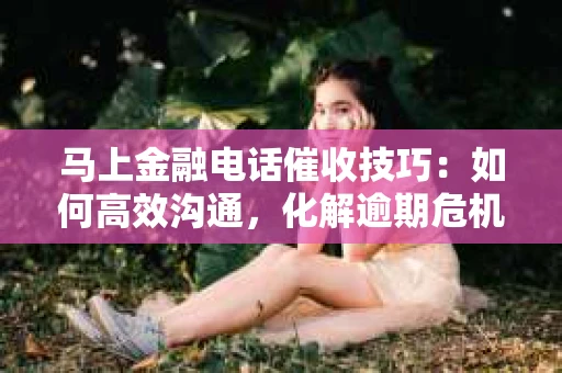 马上金融电话催收技巧：如何高效沟通，化解逾期危机