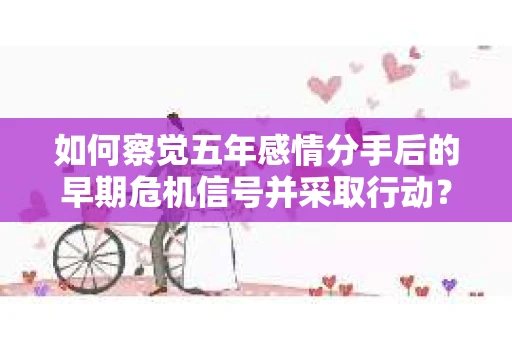 如何察觉五年感情分手后的早期危机信号并采取行动? 如何察觉五年感情分手后的早期危机信号并采取行动?
