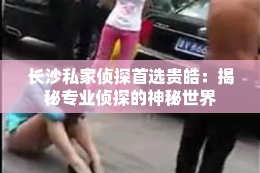 长沙私家侦探首选贵皓：揭秘专业侦探的神秘世界