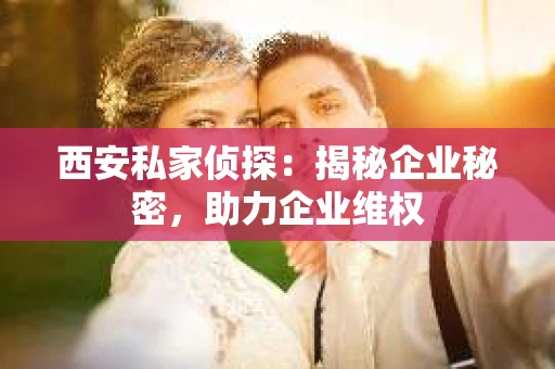 西安私家侦探：揭秘企业秘密，助力企业维权