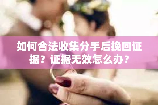 如何合法收集分手后挽回证据？证据无效怎么办？