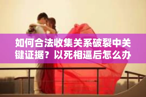 如何合法收集关系破裂中关键证据?以死相逼后怎么办? 如何合法收集关系破裂中关键证据?以死相逼后怎么办?