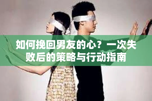 如何挽回男友的心？一次失败后的策略与行动指南