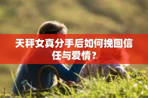 天秤女真分手后如何挽回信任与爱情？