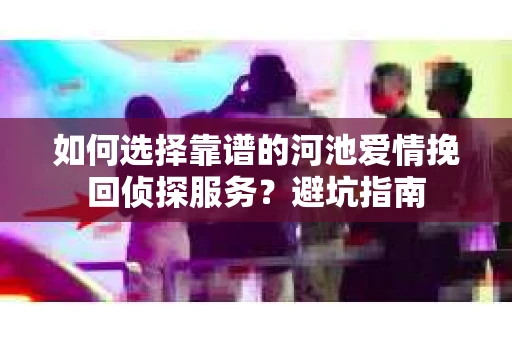 如何选择靠谱的河池爱情挽回侦探服务？避坑指南