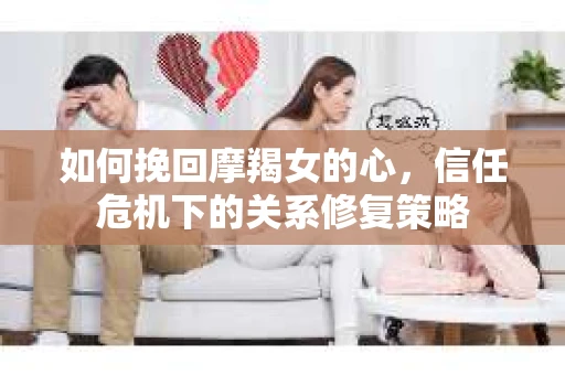 如何挽回摩羯女的心，信任危机下的关系修复策略