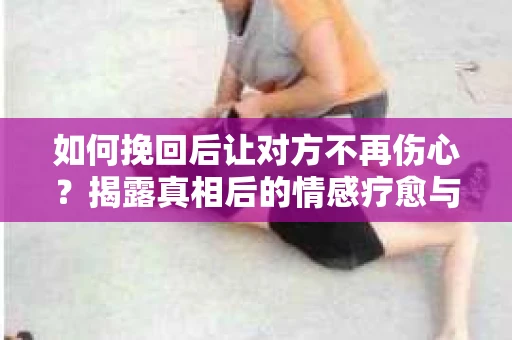 如何挽回后让对方不再伤心？揭露真相后的情感疗愈与前行计划