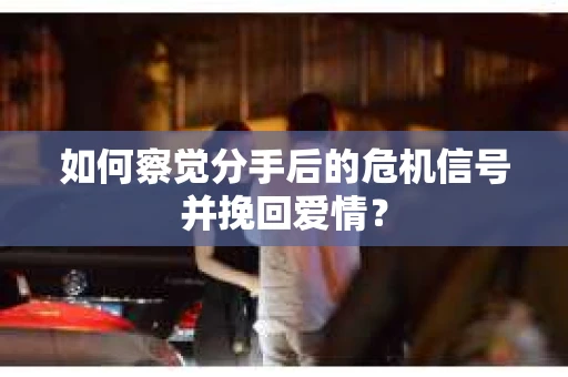 如何察觉分手后的危机信号并挽回爱情？