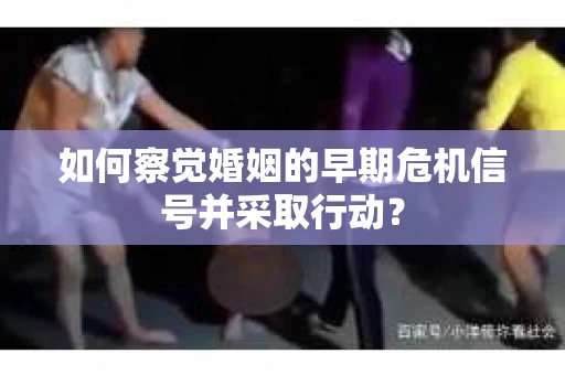 如何察觉婚姻的早期危机信号并采取行动？
