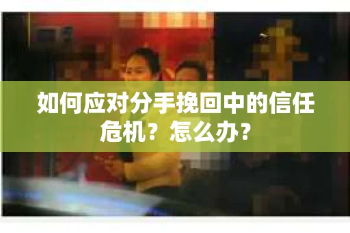 如何应对分手挽回中的信任危机？怎么办？