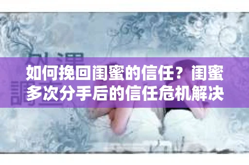 如何挽回闺蜜的信任？闺蜜多次分手后的信任危机解决方案