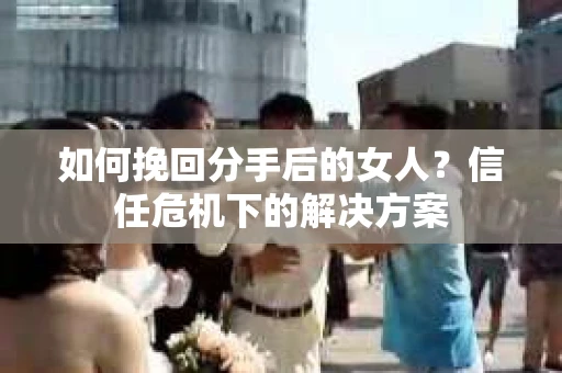 如何挽回分手后的女人？信任危机下的解决方案