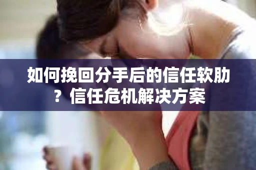如何挽回分手后的信任软肋？信任危机解决方案