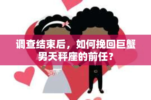 调查结束后,如何挽回巨蟹男天秤座的前任? 调查结束后,如何挽回巨蟹男天秤座的前任?