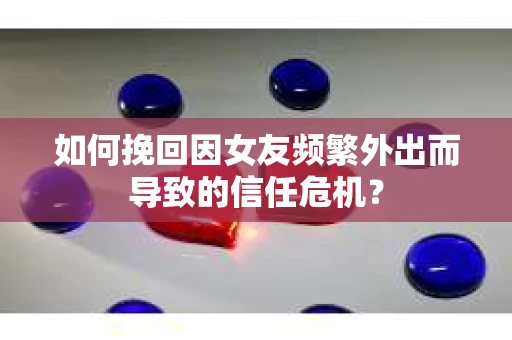 如何挽回因女友频繁外出而导致的信任危机？