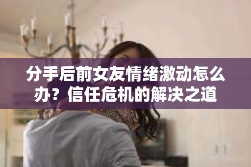 分手后前女友情绪激动怎么办？信任危机的解决之道