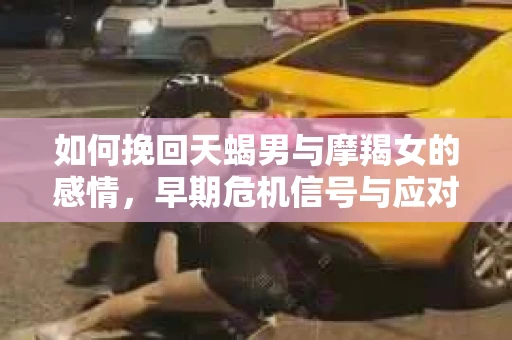 如何挽回天蝎男与摩羯女的感情，早期危机信号与应对策略