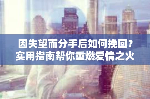 因失望而分手后如何挽回?实用指南帮你重燃爱情之火 因失望而分手后如何挽回?实用指南帮你重燃爱情之火