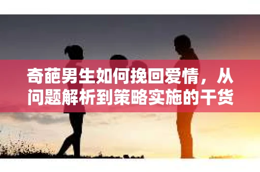 奇葩男生如何挽回爱情，从问题解析到策略实施的干货指南