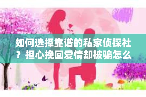 如何选择靠谱的私家侦探社？担心挽回爱情却被骗怎么办？