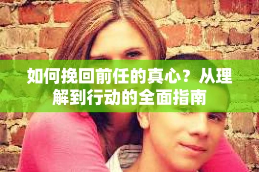 如何挽回前任的真心？从理解到行动的全面指南