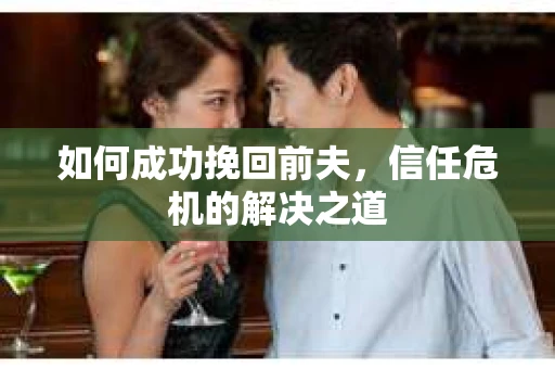 如何成功挽回前夫,信任危机的解决之道 如何成功挽回前夫,信任危机的解决之道