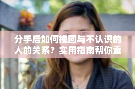 分手后如何挽回与不认识的人的关系?实用指南帮你重拾失去的联结 分手后如何挽回与不认识的人的关系?实用指南帮你重拾失去的联结