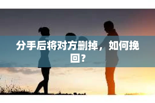 分手后将对方删掉,如何挽回? 分手后将对方删掉,如何挽回?