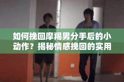 如何挽回摩羯男分手后的小动作?揭秘情感挽回的实用策略 如何挽回摩羯男分手后的小动作?揭秘情感挽回的实用策略