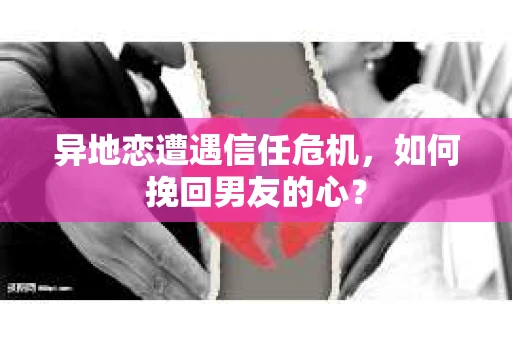 异地恋遭遇信任危机，如何挽回男友的心？